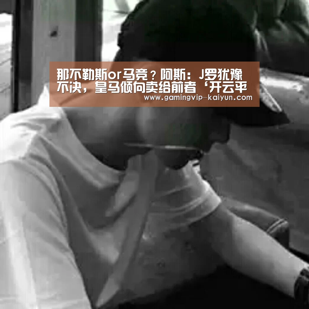 那不勒斯or马竞?阿斯:J罗犹豫不决,皇马倾向卖给前者‘开云平台’(图1) 开云真人